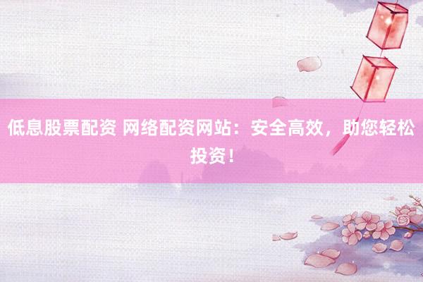 低息股票配資 網(wǎng)絡(luò)配資網(wǎng)站：安全高效，助您輕松投資！