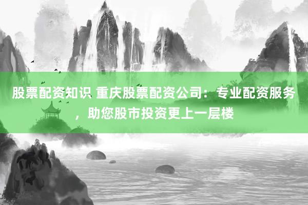 股票配資知識(shí) 重慶股票配資公司：專業(yè)配資服務(wù)，助您股市投資更上一層樓