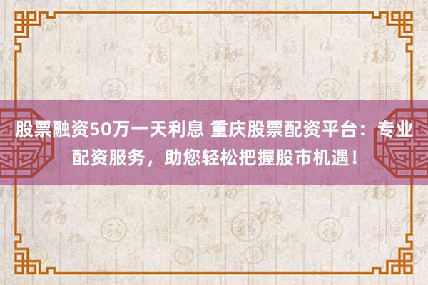 股票融資50萬一天利息 重慶股票配資平臺：專業(yè)配資服務(wù)，助您輕松把握股市機遇！