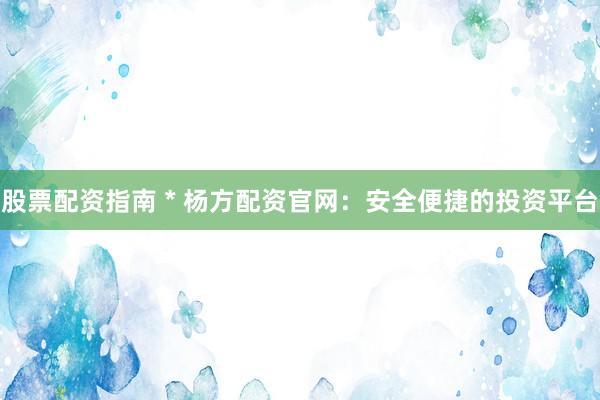 股票配資指南 * 楊方配資官網(wǎng)：安全便捷的投資平臺