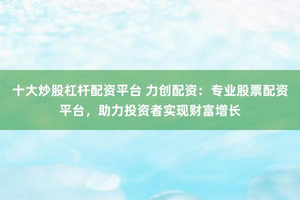 十大炒股杠桿配資平臺(tái) 力創(chuàng)配資：專業(yè)股票配資平臺(tái)，助力投資者實(shí)現(xiàn)財(cái)富增長(zhǎng)