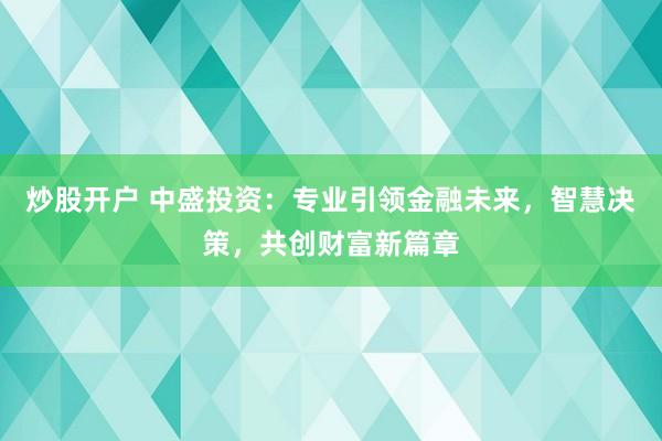 炒股開戶 中盛投資：專業(yè)引領(lǐng)金融未來，智慧決策，共創(chuàng)財(cái)富新篇章