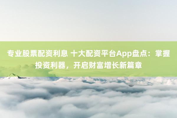 專業(yè)股票配資利息 十大配資平臺App盤點(diǎn)：掌握投資利器，開啟財富增長新篇章