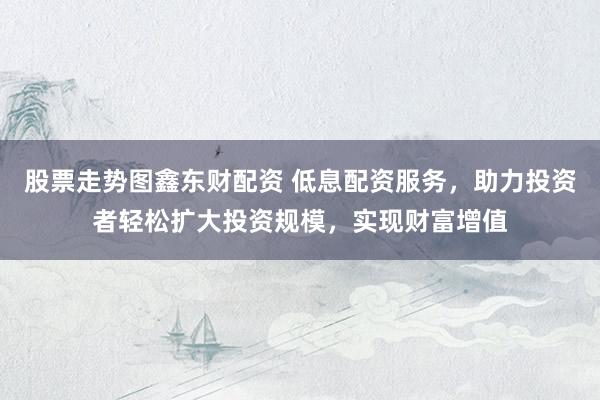 股票走勢(shì)圖鑫東財(cái)配資 低息配資服務(wù)，助力投資者輕松擴(kuò)大投資規(guī)模，實(shí)現(xiàn)財(cái)富增值