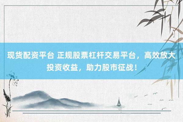 現(xiàn)貨配資平臺 正規(guī)股票杠桿交易平臺，高效放大投資收益，助力股市征戰(zhàn)！