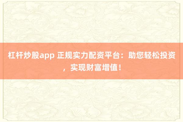 杠桿炒股app 正規(guī)實力配資平臺：助您輕松投資，實現(xiàn)財富增值！