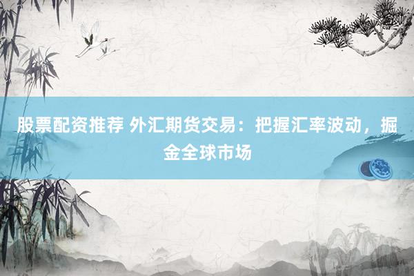 股票配資推薦 外匯期貨交易：把握匯率波動，掘金全球市場