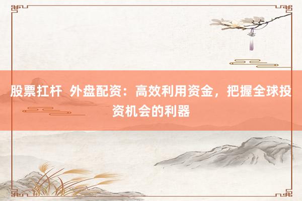 股票扛桿  外盤配資：高效利用資金，把握全球投資機會的利器