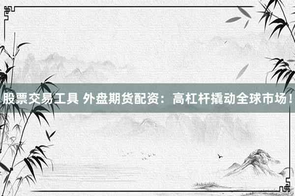 股票交易工具 外盤期貨配資：高杠桿撬動全球市場！