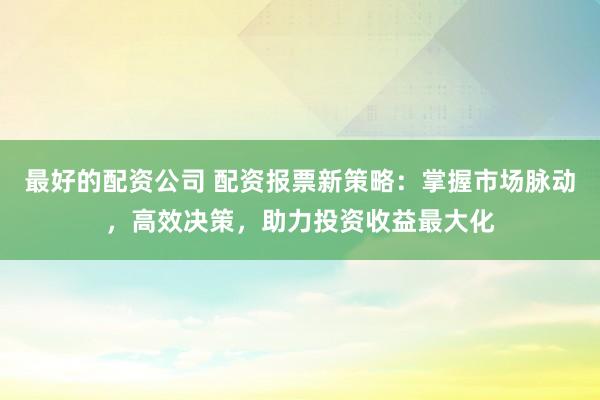 最好的配資公司 配資報票新策略：掌握市場脈動，高效決策，助力投資收益最大化