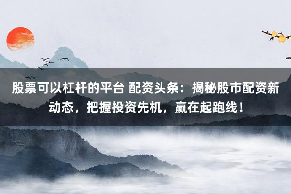 股票可以杠桿的平臺(tái) 配資頭條：揭秘股市配資新動(dòng)態(tài)，把握投資先機(jī)，贏在起跑線！