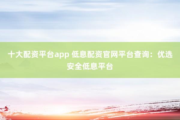 十大配資平臺(tái)app 低息配資官網(wǎng)平臺(tái)查詢(xún)：優(yōu)選安全低息平臺(tái)