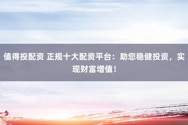 值得投配資 正規(guī)十大配資平臺(tái)：助您穩(wěn)健投資，實(shí)現(xiàn)財(cái)富增值！