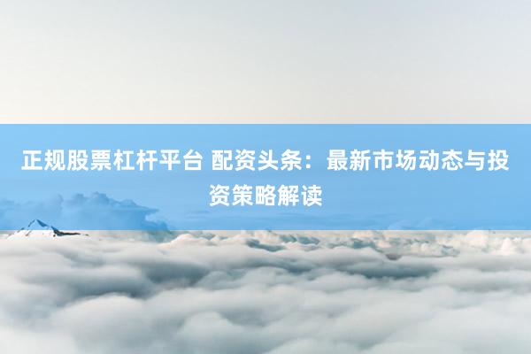 正規(guī)股票杠桿平臺(tái) 配資頭條：最新市場(chǎng)動(dòng)態(tài)與投資策略解讀