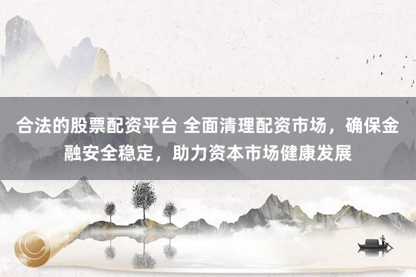 合法的股票配資平臺(tái) 全面清理配資市場(chǎng)，確保金融安全穩(wěn)定，助力資本市場(chǎng)健康發(fā)展