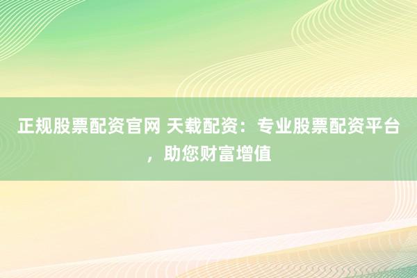 正規(guī)股票配資官網(wǎng) 天載配資：專業(yè)股票配資平臺(tái)，助您財(cái)富增值