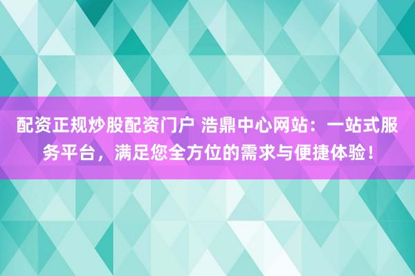 配資正規(guī)炒股配資門戶 浩鼎中心網(wǎng)站：一站式服務(wù)平臺(tái)，滿足您全方位的需求與便捷體驗(yàn)！