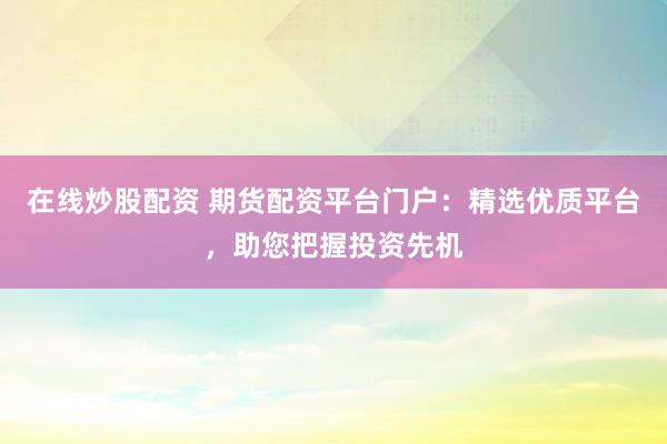 在線炒股配資 期貨配資平臺(tái)門戶：精選優(yōu)質(zhì)平臺(tái)，助您把握投資先機(jī)