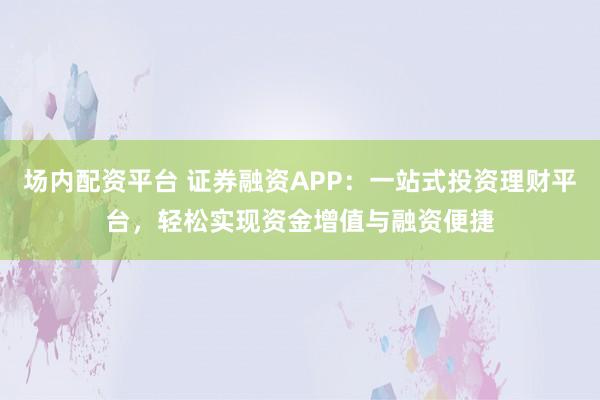 場(chǎng)內(nèi)配資平臺(tái) 證券融資APP：一站式投資理財(cái)平臺(tái)，輕松實(shí)現(xiàn)資金增值與融資便捷