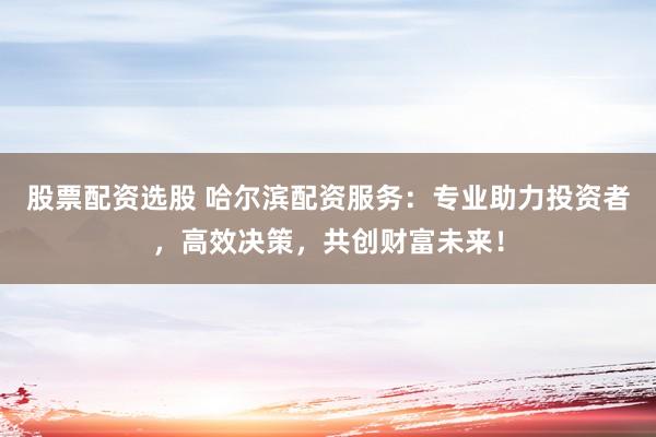 股票配資選股 哈爾濱配資服務(wù)：專業(yè)助力投資者，高效決策，共創(chuàng)財(cái)富未來！