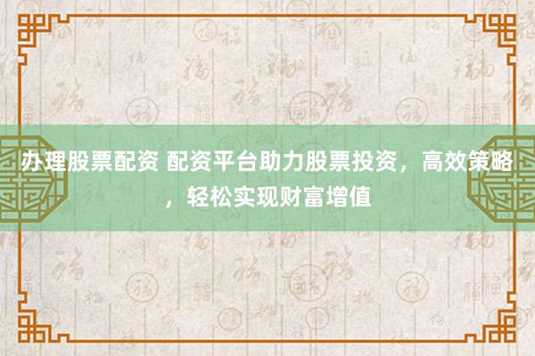 辦理股票配資 配資平臺助力股票投資，高效策略，輕松實現(xiàn)財富增值