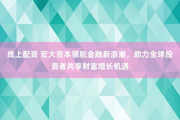 線上配資 宏大資本領(lǐng)航金融新浪潮，助力全球投資者共享財(cái)富增長(zhǎng)機(jī)遇