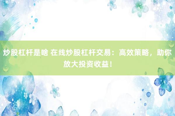 炒股杠桿是啥 在線炒股杠桿交易：高效策略，助你放大投資收益！