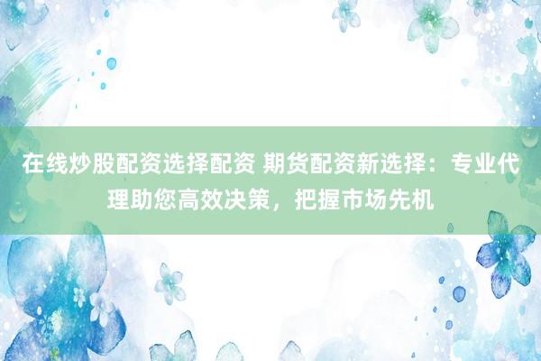 在線炒股配資選擇配資 期貨配資新選擇：專業(yè)代理助您高效決策，把握市場先機(jī)