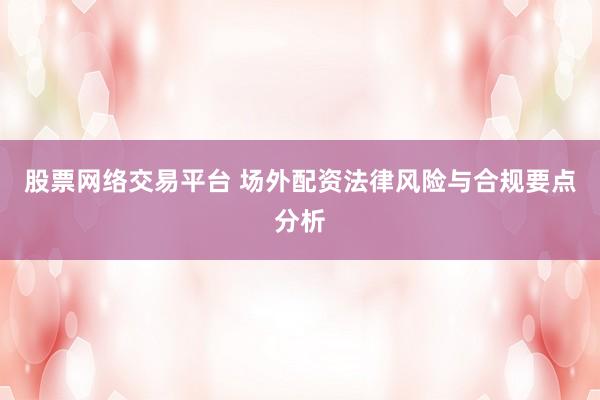 股票網(wǎng)絡(luò)交易平臺 場外配資法律風(fēng)險與合規(guī)要點分析