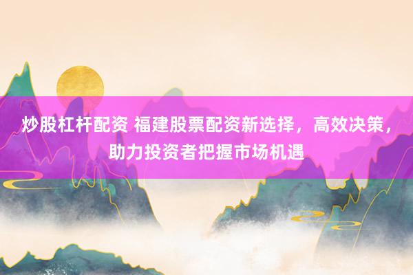 炒股杠桿配資 福建股票配資新選擇，高效決策，助力投資者把握市場機遇