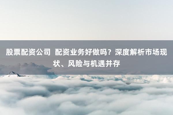 股票配資公司  配資業(yè)務好做嗎？深度解析市場現(xiàn)狀、風險與機遇并存