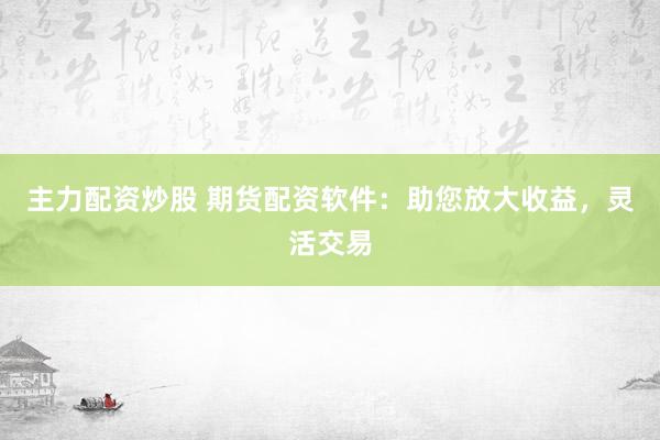 主力配資炒股 期貨配資軟件：助您放大收益，靈活交易