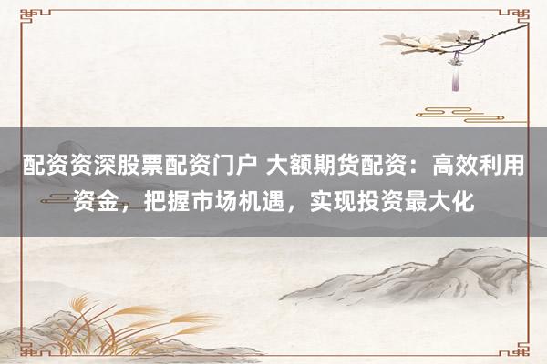 配資資深股票配資門戶 大額期貨配資：高效利用資金，把握市場機遇，實現(xiàn)投資最大化