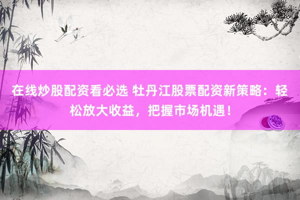 在線炒股配資看必選 牡丹江股票配資新策略：輕松放大收益，把握市場機遇！