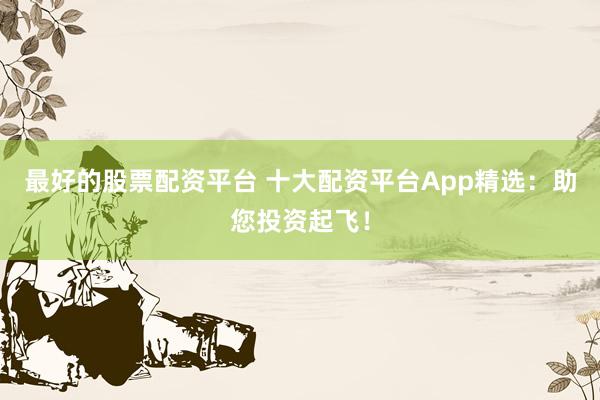 最好的股票配資平臺 十大配資平臺App精選：助您投資起飛！