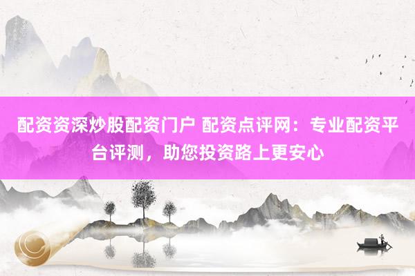 配資資深炒股配資門戶 配資點評網(wǎng)：專業(yè)配資平臺評測，助您投資路上更安心