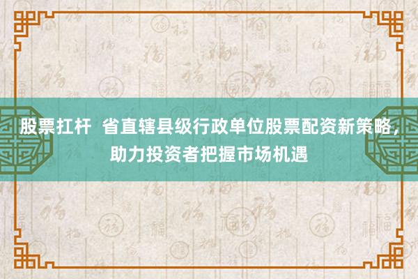 股票扛桿  省直轄縣級行政單位股票配資新策略，助力投資者把握市場機遇