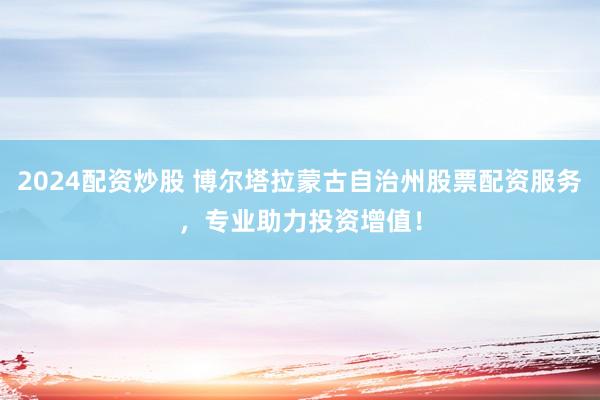 2024配資炒股 博爾塔拉蒙古自治州股票配資服務(wù)，專業(yè)助力投資增值！