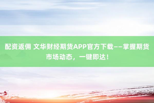 配資返傭 文華財經(jīng)期貨APP官方下載——掌握期貨市場動態(tài)，一鍵即達！