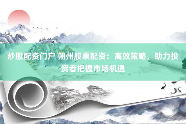 炒股配資門戶 朔州股票配資：高效策略，助力投資者把握市場機遇