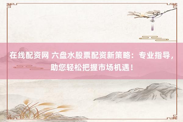 在線配資網(wǎng) 六盤水股票配資新策略：專業(yè)指導，助您輕松把握市場機遇！