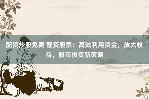 配資炒股免費(fèi) 配資股票：高效利用資金，放大收益，股市投資新策略
