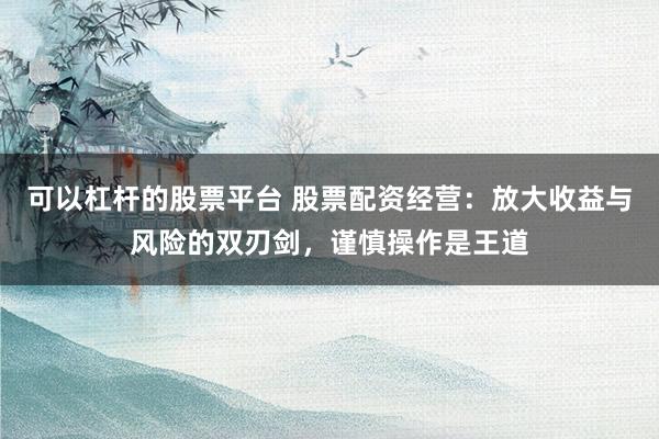 可以杠桿的股票平臺(tái) 股票配資經(jīng)營(yíng)：放大收益與風(fēng)險(xiǎn)的雙刃劍，謹(jǐn)慎操作是王道