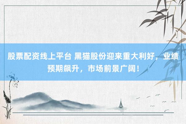 股票配資線(xiàn)上平臺(tái) 黑貓股份迎來(lái)重大利好，業(yè)績(jī)預(yù)期飆升，市場(chǎng)前景廣闊！