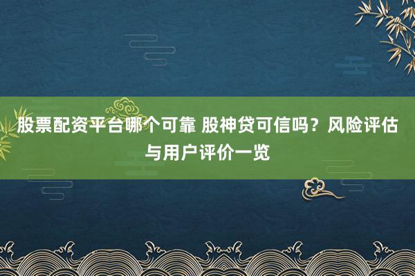 股票配資平臺哪個可靠 股神貸可信嗎？風(fēng)險評估與用戶評價一覽
