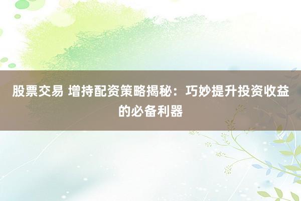 股票交易 增持配資策略揭秘：巧妙提升投資收益的必備利器